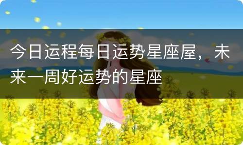 今日运程每日运势星座屋，未来一周好运势的星座