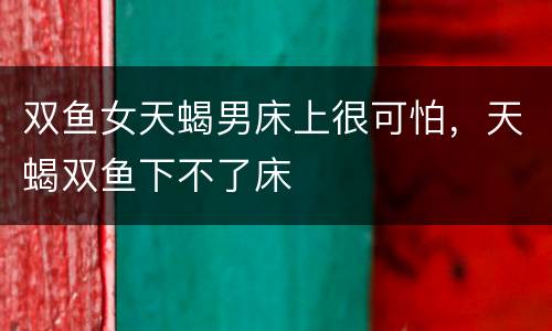 双鱼女天蝎男床上很可怕，天蝎双鱼下不了床