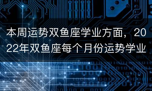 本周运势双鱼座学业方面，2022年双鱼座每个月份运势学业