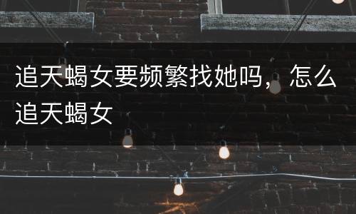 追天蝎女要频繁找她吗，怎么追天蝎女