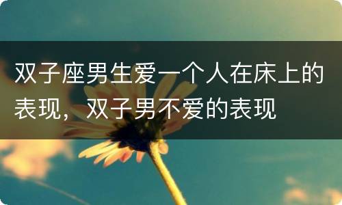 双子座男生爱一个人在床上的表现，双子男不爱的表现