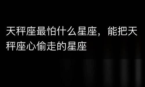 天秤座最怕什么星座，能把天秤座心偷走的星座