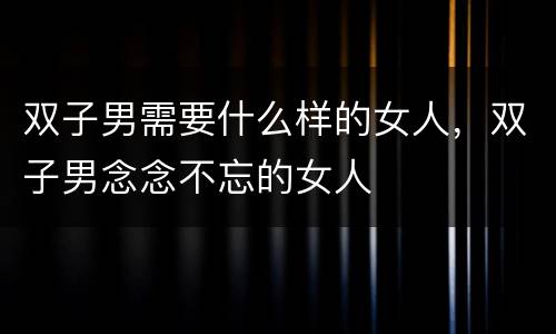 双子男需要什么样的女人，双子男念念不忘的女人