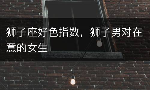 狮子座好色指数，狮子男对在意的女生