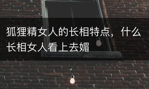 狐狸精女人的长相特点，什么长相女人看上去媚