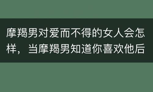 摩羯男对爱而不得的女人会怎样，当摩羯男知道你喜欢他后