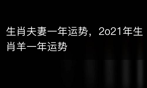 生肖夫妻一年运势，2o21年生肖羊一年运势