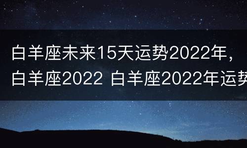 白羊座未来15天运势2022年，白羊座2022 白羊座2022年运势第一星座