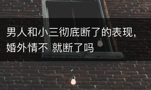 男人和小三彻底断了的表现，婚外情不 就断了吗