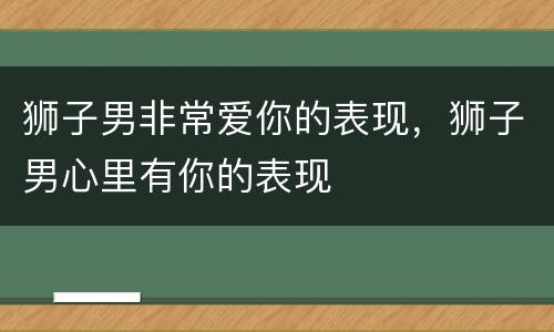 狮子男非常爱你的表现，狮子男心里有你的表现