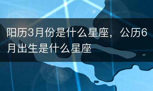 阳历3月份是什么星座，公历6月出生是什么星座