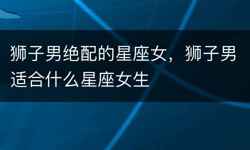 狮子男绝配的星座女，狮子男适合什么星座女生