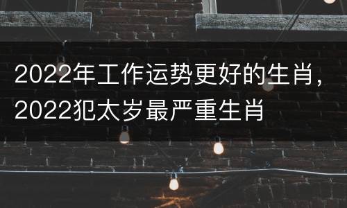 2022年工作运势更好的生肖，2022犯太岁最严重生肖
