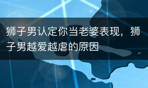 狮子男认定你当老婆表现，狮子男越爱越虐的原因