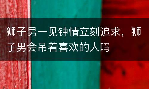 狮子男一见钟情立刻追求，狮子男会吊着喜欢的人吗