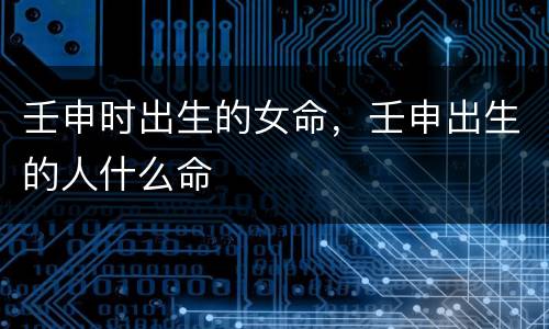 壬申时出生的女命，壬申出生的人什么命