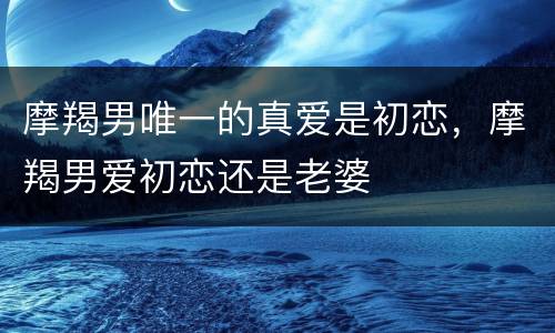 摩羯男唯一的真爱是初恋，摩羯男爱初恋还是老婆