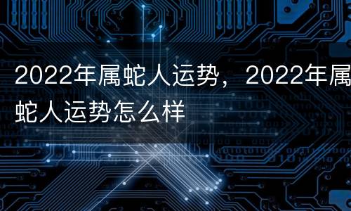 2022年属蛇人运势，2022年属蛇人运势怎么样