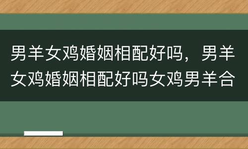 男羊女鸡婚姻相配好吗，男羊女鸡婚姻相配好吗女鸡男羊合不合适