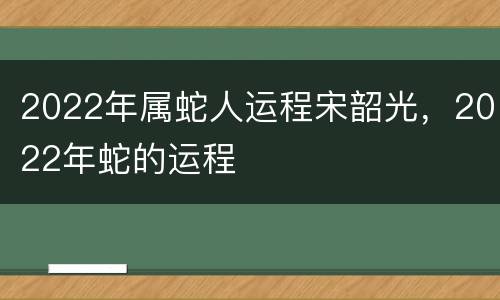 2022年属蛇人运程宋韶光，2022年蛇的运程