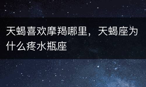 天蝎喜欢摩羯哪里，天蝎座为什么疼水瓶座