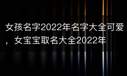 女孩名字2022年名字大全可爱，女宝宝取名大全2022年