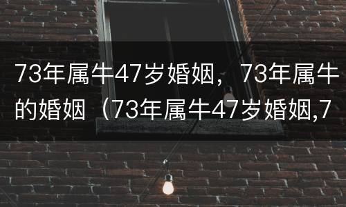 73年属牛47岁婚姻，73年属牛的婚姻（73年属牛47岁婚姻,73年属牛的婚姻好吗）
