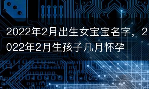 2022年2月出生女宝宝名字，2022年2月生孩子几月怀孕