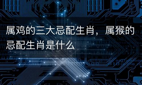 属鸡的三大忌配生肖，属猴的忌配生肖是什么
