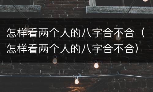 怎样看两个人的八字合不合（怎样看两个人的八字合不合）