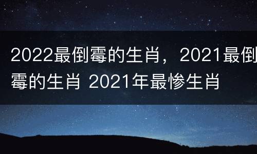 2022最倒霉的生肖，2021最倒霉的生肖 2021年最惨生肖