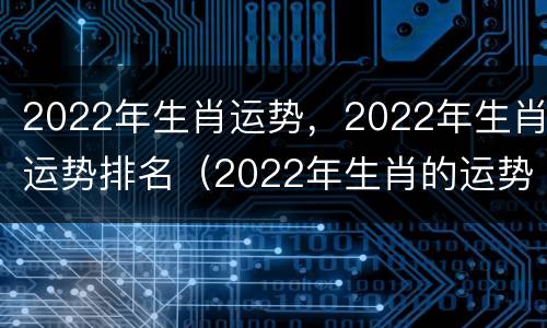 2022年生肖运势，2022年生肖运势排名（2022年生肖的运势）