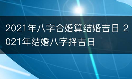 2021年八字合婚算结婚吉日 2021年结婚八字择吉日