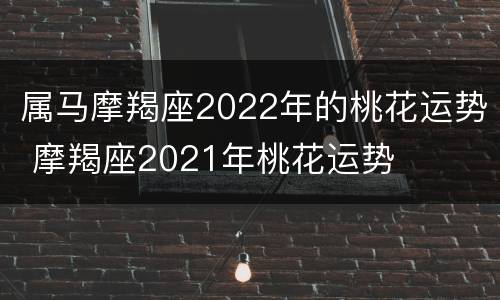 属马摩羯座2022年的桃花运势 摩羯座2021年桃花运势