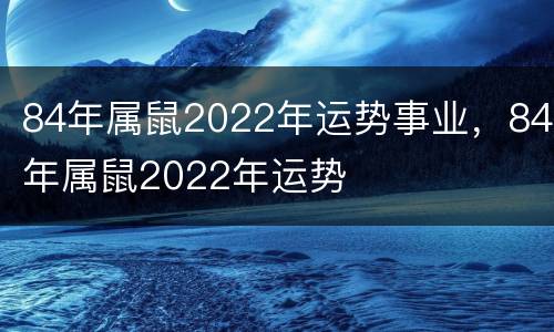 84年属鼠2022年运势事业，84年属鼠2022年运势
