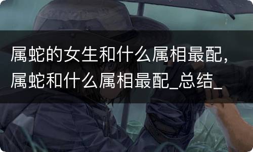 属蛇的女生和什么属相最配，属蛇和什么属相最配_总结_