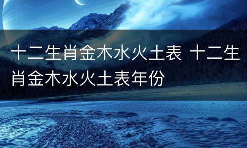 十二生肖金木水火土表 十二生肖金木水火土表年份