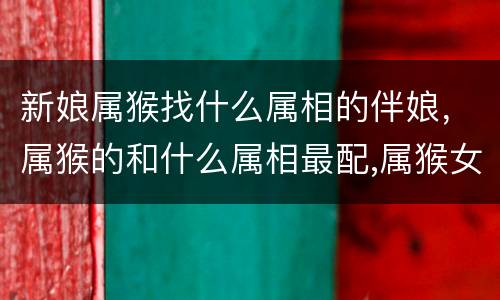 新娘属猴找什么属相的伴娘，属猴的和什么属相最配,属猴女的和什