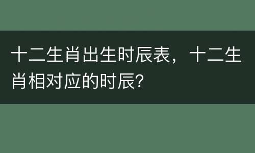 十二生肖出生时辰表，十二生肖相对应的时辰？