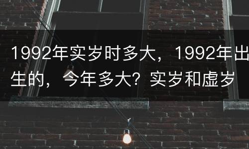 1992年实岁时多大，1992年出生的，今年多大？实岁和虚岁都说一下。