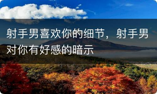 射手男喜欢你的细节，射手男对你有好感的暗示