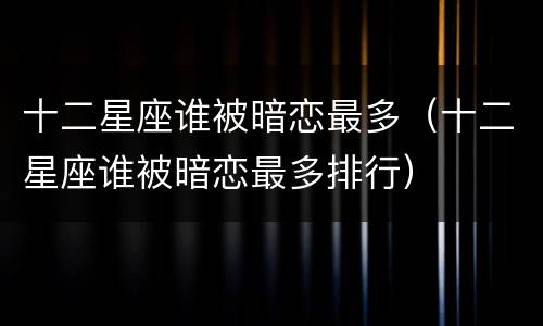 十二星座谁被暗恋最多（十二星座谁被暗恋最多排行）
