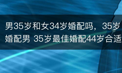男35岁和女34岁婚配吗，35岁婚配男 35岁最佳婚配44岁合适吗
