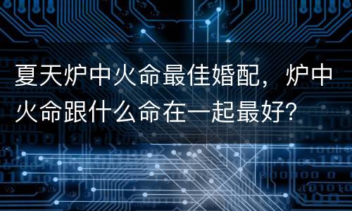 夏天炉中火命最佳婚配，炉中火命跟什么命在一起最好？