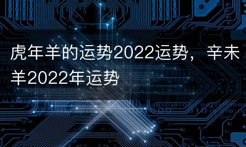 虎年羊的运势2022运势，辛未羊2022年运势