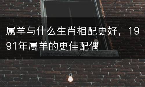 属羊与什么生肖相配更好，1991年属羊的更佳配偶