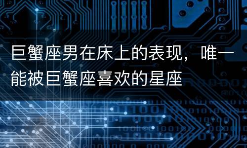 巨蟹座男在床上的表现，唯一能被巨蟹座喜欢的星座