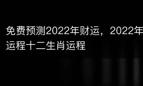 免费预测2022年财运，2022年运程十二生肖运程