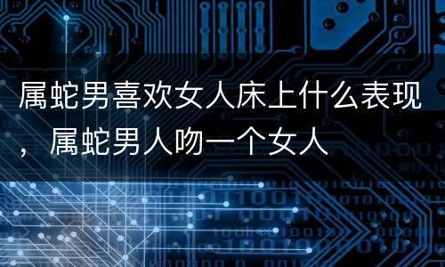 属蛇男喜欢女人床上什么表现，属蛇男人吻一个女人