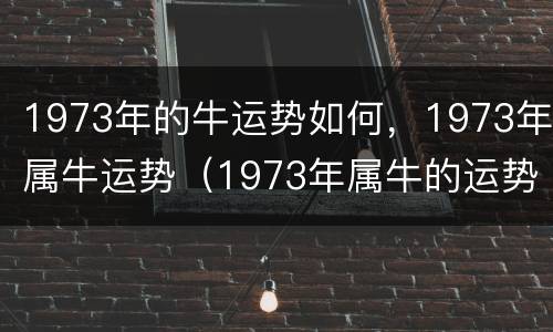 1973年的牛运势如何，1973年属牛运势（1973年属牛的运势怎么样）